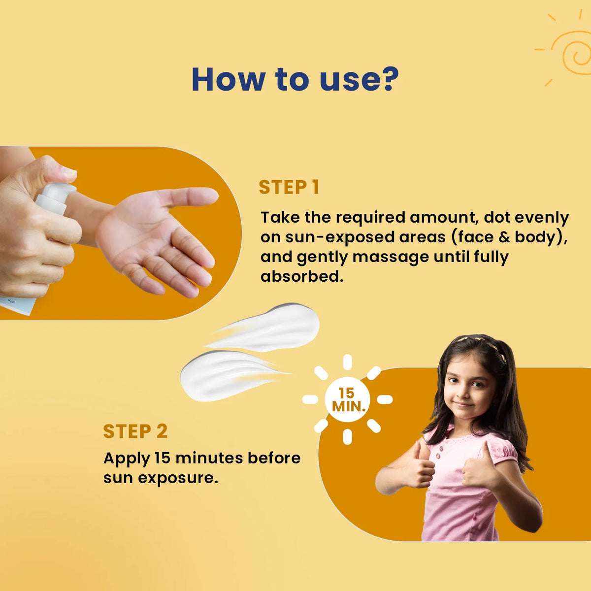 How to use sunscreen for kids apply 15 mins before sun exposure, dot gently on face and body, massage until absorbed.