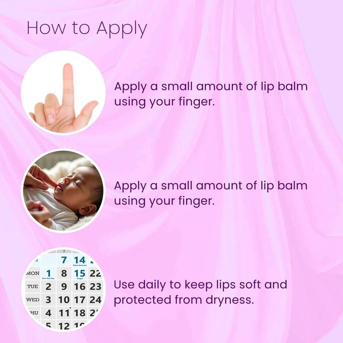 Apply a small amount of BabyOrgano Ayurvedic lip balm daily with fingertip to keep lips soft, nourished, and protected